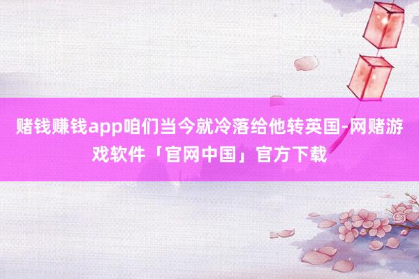 赌钱赚钱app咱们当今就冷落给他转英国-网赌游戏软件「官网中国」官方下载