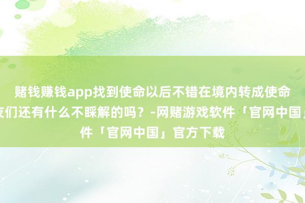 赌钱赚钱app找到使命以后不错在境内转成使命签证一又友们还有什么不睬解的吗？-网赌游戏软件「官网中国」官方下载