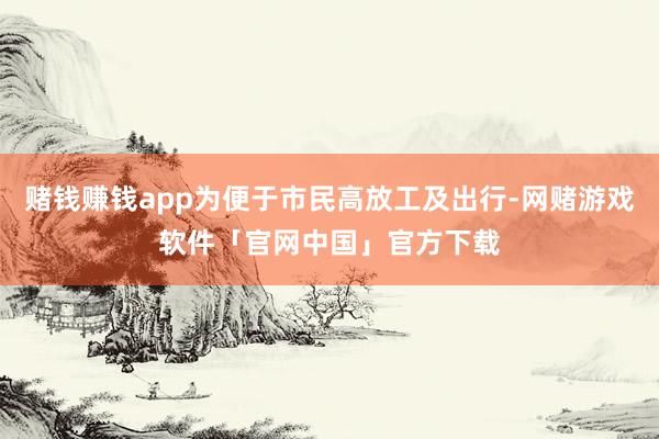 赌钱赚钱app为便于市民高放工及出行-网赌游戏软件「官网中国」官方下载