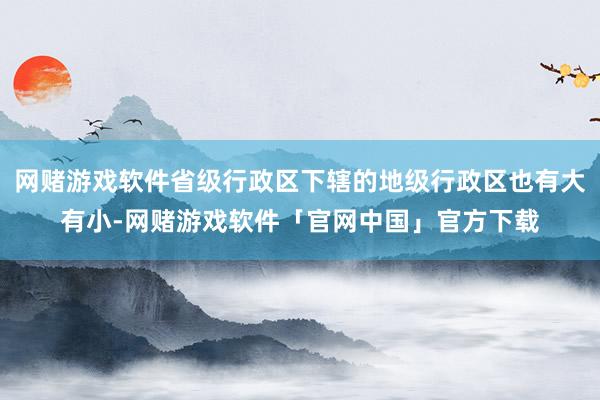 网赌游戏软件省级行政区下辖的地级行政区也有大有小-网赌游戏软件「官网中国」官方下载