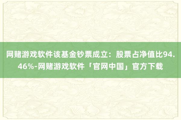 网赌游戏软件该基金钞票成立：股票占净值比94.46%-网赌游戏软件「官网中国」官方下载