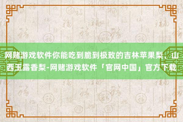 网赌游戏软件你能吃到脆到极致的吉林苹果梨、山西玉露香梨-网赌游戏软件「官网中国」官方下载
