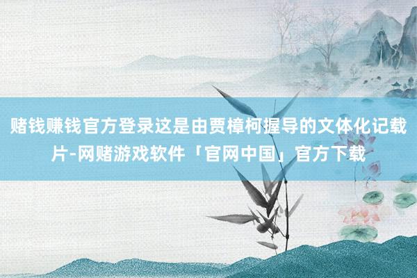 赌钱赚钱官方登录这是由贾樟柯握导的文体化记载片-网赌游戏软件「官网中国」官方下载