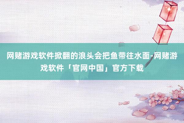 网赌游戏软件掀翻的浪头会把鱼带往水面-网赌游戏软件「官网中国」官方下载
