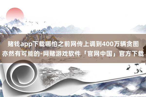 赌钱app下载哪怕之前网传上调到400万辆贪图亦然有可能的-网赌游戏软件「官网中国」官方下载