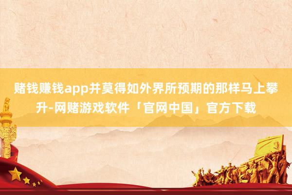 赌钱赚钱app并莫得如外界所预期的那样马上攀升-网赌游戏软件「官网中国」官方下载