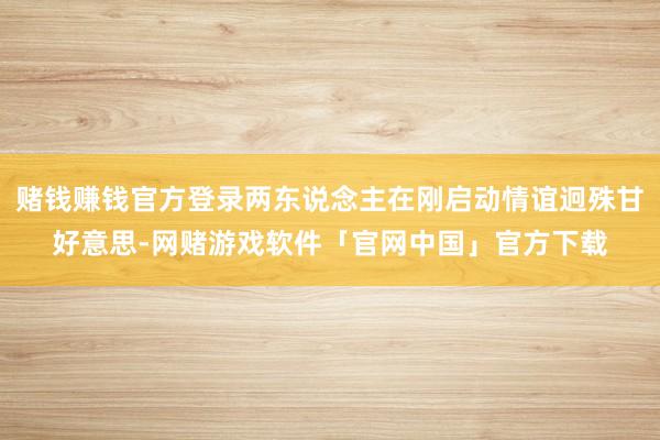 赌钱赚钱官方登录两东说念主在刚启动情谊迥殊甘好意思-网赌游戏软件「官网中国」官方下载