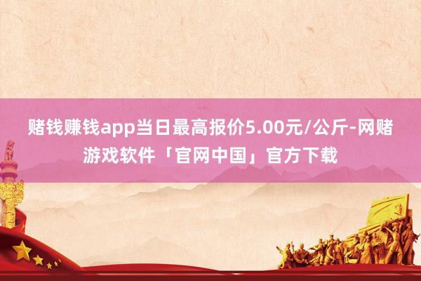 赌钱赚钱app当日最高报价5.00元/公斤-网赌游戏软件「官网中国」官方下载