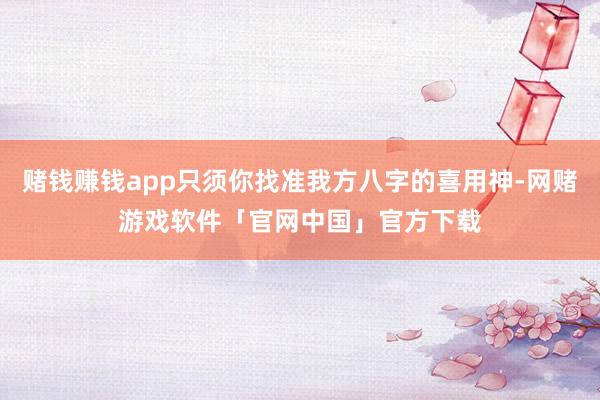 赌钱赚钱app只须你找准我方八字的喜用神-网赌游戏软件「官网中国」官方下载