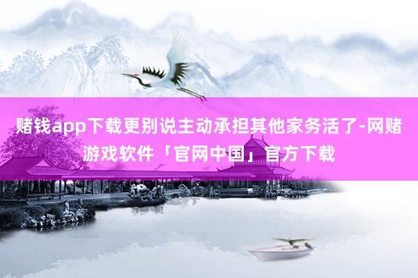赌钱app下载更别说主动承担其他家务活了-网赌游戏软件「官网中国」官方下载