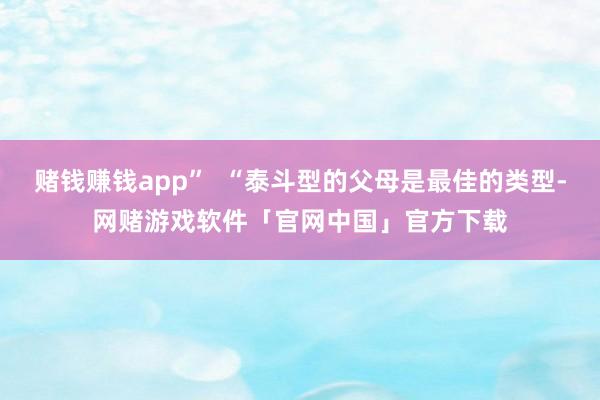 赌钱赚钱app”  “泰斗型的父母是最佳的类型-网赌游戏软件「官网中国」官方下载