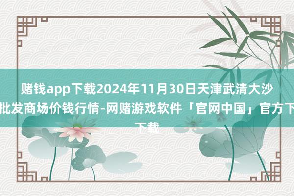 赌钱app下载2024年11月30日天津武清大沙河批发商场价钱行情-网赌游戏软件「官网中国」官方下载