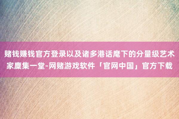 赌钱赚钱官方登录以及诸多港话麾下的分量级艺术家麇集一堂-网赌游戏软件「官网中国」官方下载