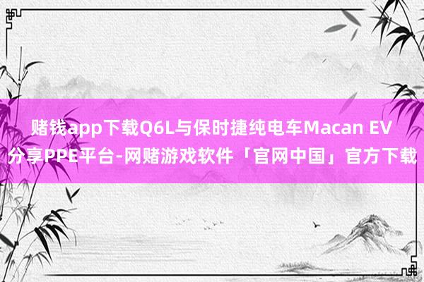 赌钱app下载Q6L与保时捷纯电车Macan EV分享PPE平台-网赌游戏软件「官网中国」官方下载