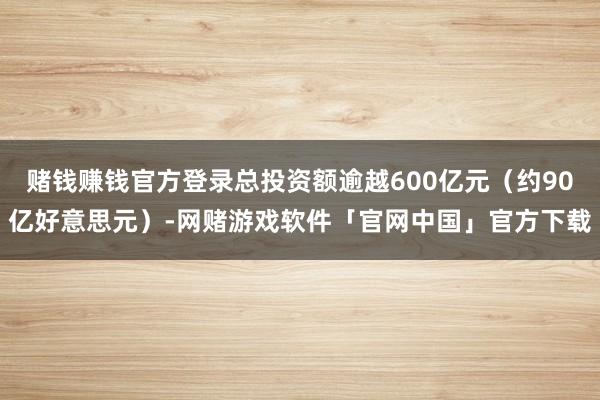 赌钱赚钱官方登录总投资额逾越600亿元(约90亿好意思元)-网赌游戏软件「官网中国」官方下载
