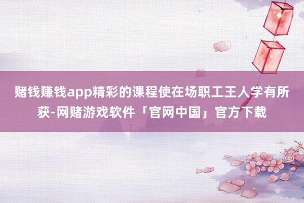 赌钱赚钱app精彩的课程使在场职工王人学有所获-网赌游戏软件「官网中国」官方下载
