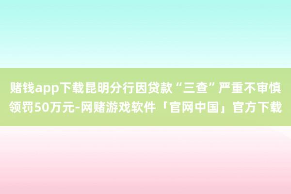 赌钱app下载昆明分行因贷款“三查”严重不审慎领罚50万元-网赌游戏软件「官网中国」官方下载