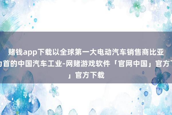 赌钱app下载以全球第一大电动汽车销售商比亚迪为首的中国汽车工业-网赌游戏软件「官网中国」官方下载