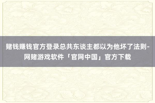 赌钱赚钱官方登录总共东谈主都以为他坏了法则-网赌游戏软件「官网中国」官方下载