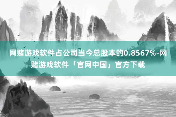 网赌游戏软件占公司当今总股本的0.8567%-网赌游戏软件「官网中国」官方下载