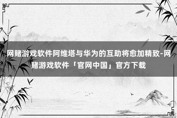 网赌游戏软件阿维塔与华为的互助将愈加精致-网赌游戏软件「官网中国」官方下载