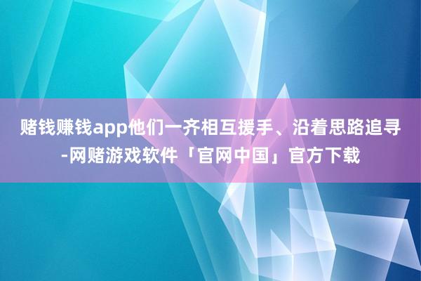 赌钱赚钱app他们一齐相互援手、沿着思路追寻-网赌游戏软件「官网中国」官方下载