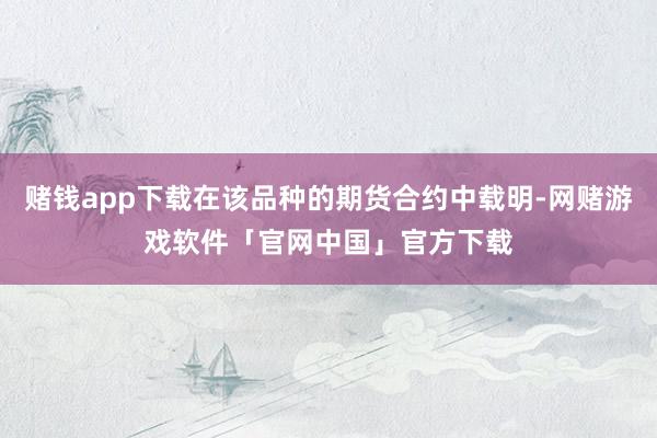 赌钱app下载在该品种的期货合约中载明-网赌游戏软件「官网中国」官方下载