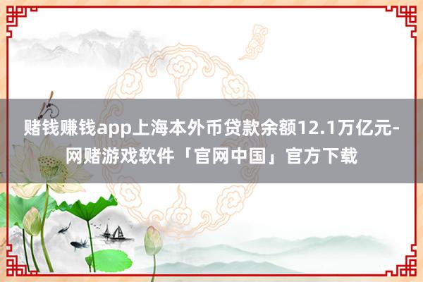 赌钱赚钱app上海本外币贷款余额12.1万亿元-网赌游戏软件「官网中国」官方下载