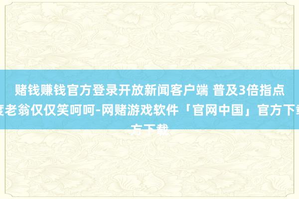 赌钱赚钱官方登录开放新闻客户端 普及3倍指点度老翁仅仅笑呵呵-网赌游戏软件「官网中国」官方下载
