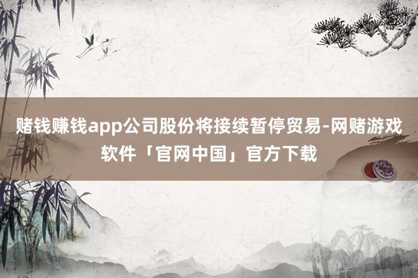 赌钱赚钱app公司股份将接续暂停贸易-网赌游戏软件「官网中国」官方下载