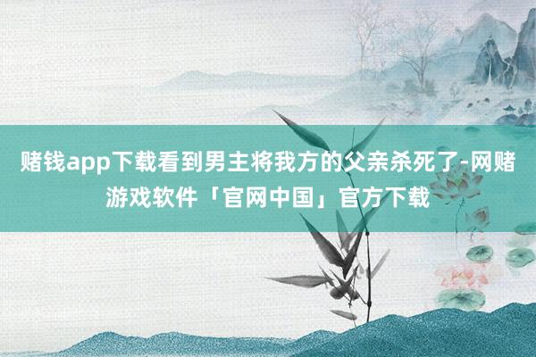 赌钱app下载看到男主将我方的父亲杀死了-网赌游戏软件「官网中国」官方下载