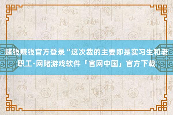 赌钱赚钱官方登录“这次裁的主要即是实习生和老职工-网赌游戏软件「官网中国」官方下载