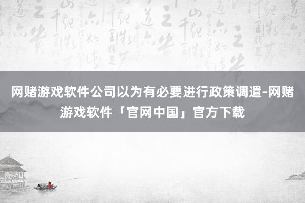 网赌游戏软件公司以为有必要进行政策调遣-网赌游戏软件「官网中国」官方下载
