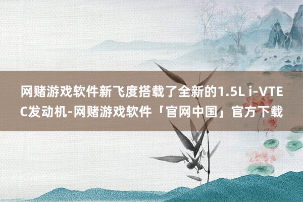 网赌游戏软件新飞度搭载了全新的1.5L i-VTEC发动机-网赌游戏软件「官网中国」官方下载