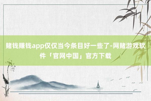 赌钱赚钱app仅仅当今条目好一些了-网赌游戏软件「官网中国」官方下载