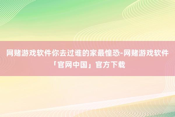 网赌游戏软件你去过谁的家最惶恐-网赌游戏软件「官网中国」官方下载