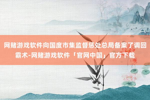 网赌游戏软件向国度市集监督惩处总局备案了调回霸术-网赌游戏软件「官网中国」官方下载
