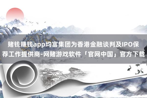 赌钱赚钱app均富集团为香港金融谈判及IPO保荐工作提供商-网赌游戏软件「官网中国」官方下载