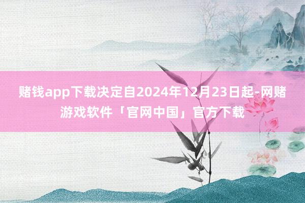 赌钱app下载决定自2024年12月23日起-网赌游戏软件「官网中国」官方下载