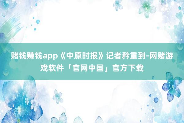 赌钱赚钱app　　《中原时报》记者矜重到-网赌游戏软件「官网中国」官方下载