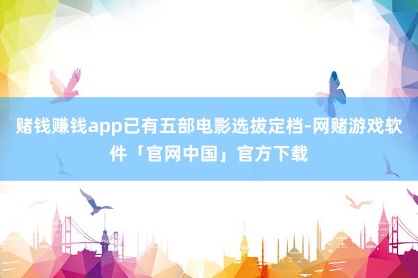 赌钱赚钱app已有五部电影选拔定档-网赌游戏软件「官网中国」官方下载