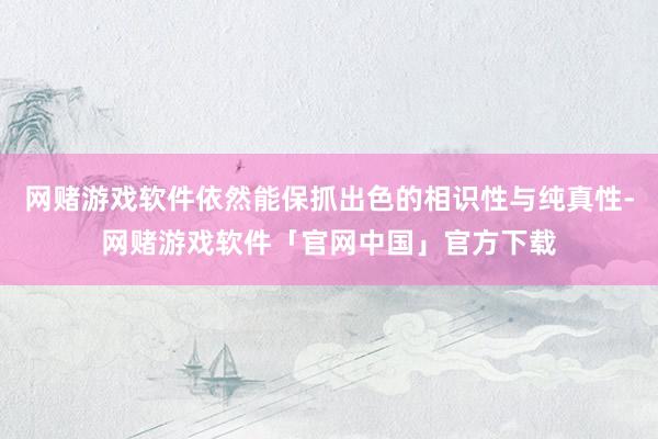 网赌游戏软件依然能保抓出色的相识性与纯真性-网赌游戏软件「官网中国」官方下载