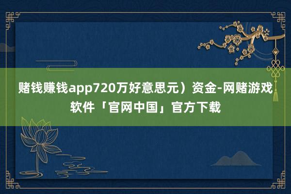 赌钱赚钱app720万好意思元）资金-网赌游戏软件「官网中国」官方下载