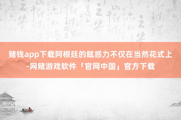 赌钱app下载阿根廷的眩惑力不仅在当然花式上-网赌游戏软件「官网中国」官方下载