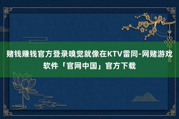 赌钱赚钱官方登录嗅觉就像在KTV雷同-网赌游戏软件「官网中国」官方下载