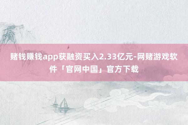 赌钱赚钱app获融资买入2.33亿元-网赌游戏软件「官网中国」官方下载