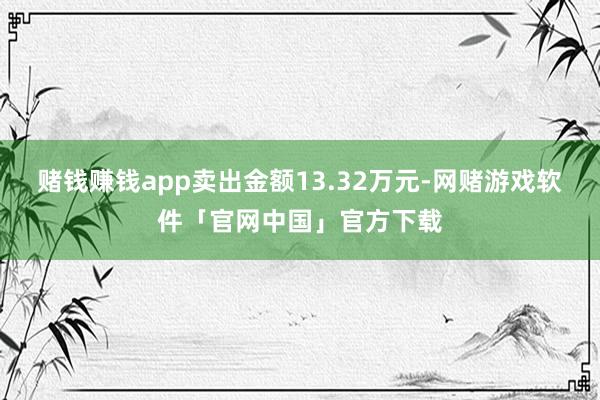 赌钱赚钱app卖出金额13.32万元-网赌游戏软件「官网中国」官方下载
