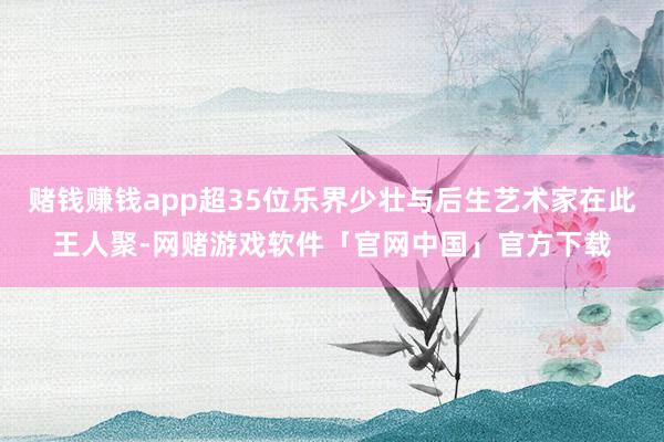 赌钱赚钱app超35位乐界少壮与后生艺术家在此王人聚-网赌游戏软件「官网中国」官方下载