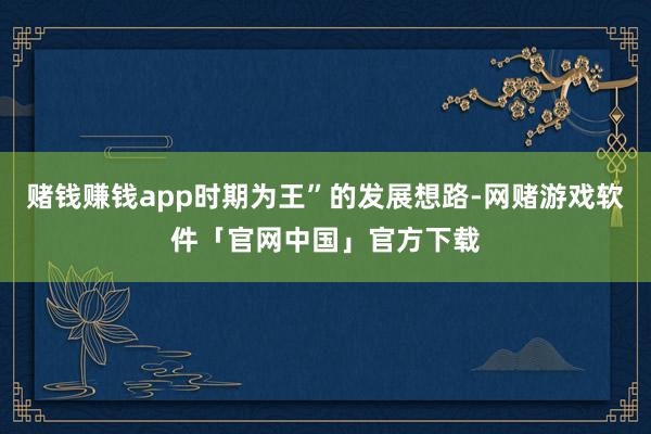 赌钱赚钱app时期为王”的发展想路-网赌游戏软件「官网中国」官方下载