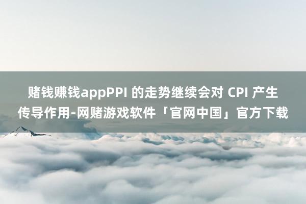 赌钱赚钱appPPI 的走势继续会对 CPI 产生传导作用-网赌游戏软件「官网中国」官方下载